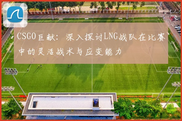 CSGO巨献：深入探讨LNG战队在比赛中的灵活战术与应变能力