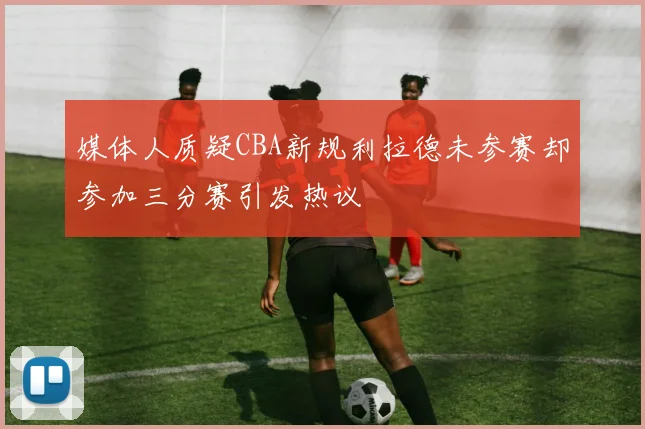 媒体人质疑CBA新规利拉德未参赛却参加三分赛引发热议